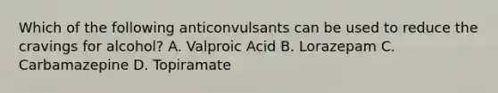 Which of the following anticonvulsants can be used to reduce the cravings for alcohol? A. Valproic Acid B. Lorazepam C. Carbamazepine D. Topiramate