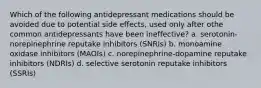 Which of the following antidepressant medications should be avoided due to potential side effects, used only after othe common antidepressants have been ineffective? a. serotonin-norepinephrine reputake inhibitors (SNRIs) b. monoamine oxidase inhibitors (MAOIs) c. norepinephrine-dopamine reputake inhibitors (NDRIs) d. selective serotonin reputake inhibitors (SSRIs)