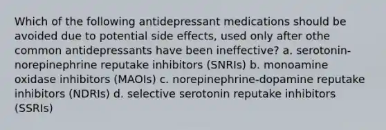 Which of the following antidepressant medications should be avoided due to potential side effects, used only after othe common antidepressants have been ineffective? a. serotonin-norepinephrine reputake inhibitors (SNRIs) b. monoamine oxidase inhibitors (MAOIs) c. norepinephrine-dopamine reputake inhibitors (NDRIs) d. selective serotonin reputake inhibitors (SSRIs)