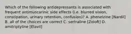 Which of the following antidepressants is associated with frequent antimuscarinic side effects (i.e. blurred vision, constipation, urinary retention, confusion)? A. phenelzine [Nardil] B. all of the choices are correct C. sertraline [Zoloft] D. amitriptyline [Elavil]