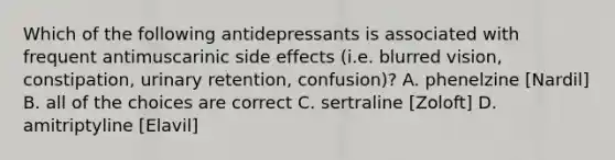 Which of the following antidepressants is associated with frequent antimuscarinic side effects (i.e. blurred vision, constipation, urinary retention, confusion)? A. phenelzine [Nardil] B. all of the choices are correct C. sertraline [Zoloft] D. amitriptyline [Elavil]