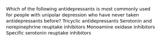 Which of the following antidepressants is most commonly used for people with unipolar depression who have never taken antidepressants before? Tricyclic antidepressants Serotonin and norepinephrine reuptake inhibitors Monoamine oxidase inhibitors Specific serotonin reuptake inhibitors