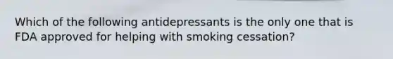 Which of the following antidepressants is the only one that is FDA approved for helping with smoking cessation?