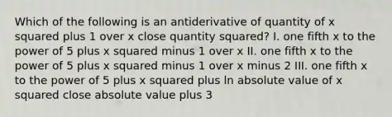 Which of the following is an antiderivative of quantity of x squared plus 1 over x close quantity squared? I. one fifth x to the power of 5 plus x squared minus 1 over x II. one fifth x to the power of 5 plus x squared minus 1 over x minus 2 III. one fifth x to the power of 5 plus x squared plus ln absolute value of x squared close absolute value plus 3