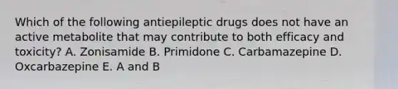 Which of the following antiepileptic drugs does not have an active metabolite that may contribute to both efficacy and toxicity? A. Zonisamide B. Primidone C. Carbamazepine D. Oxcarbazepine E. A and B