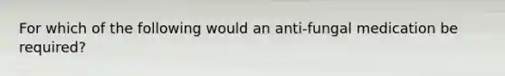 For which of the following would an anti-fungal medication be required?