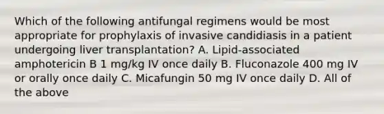 Which of the following antifungal regimens would be most appropriate for prophylaxis of invasive candidiasis in a patient undergoing liver transplantation? A. Lipid-associated amphotericin B 1 mg/kg IV once daily B. Fluconazole 400 mg IV or orally once daily C. Micafungin 50 mg IV once daily D. All of the above