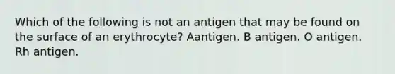 Which of the following is not an antigen that may be found on the surface of an erythrocyte? Aantigen. B antigen. O antigen. Rh antigen.