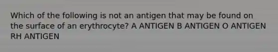 Which of the following is not an antigen that may be found on the surface of an erythrocyte? A ANTIGEN B ANTIGEN O ANTIGEN RH ANTIGEN