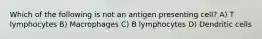 Which of the following is not an antigen presenting cell? A) T lymphocytes B) Macrophages C) B lymphocytes D) Dendritic cells