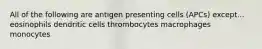 All of the following are antigen presenting cells (APCs) except... eosinophils dendritic cells thrombocytes macrophages monocytes