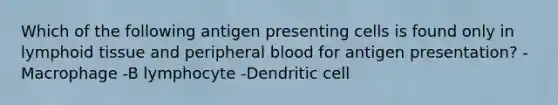 Which of the following antigen presenting cells is found only in lymphoid tissue and peripheral blood for antigen presentation? -Macrophage -B lymphocyte -Dendritic cell