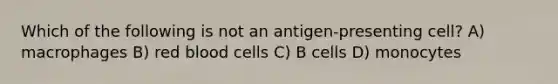 Which of the following is not an antigen-presenting cell? A) macrophages B) red blood cells C) B cells D) monocytes