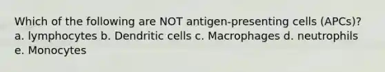 Which of the following are NOT antigen-presenting cells (APCs)? a. lymphocytes b. Dendritic cells c. Macrophages d. neutrophils e. Monocytes