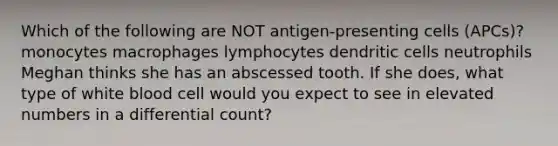 Which of the following are NOT antigen-presenting cells (APCs)? monocytes macrophages lymphocytes dendritic cells neutrophils Meghan thinks she has an abscessed tooth. If she does, what type of white blood cell would you expect to see in elevated numbers in a differential count?