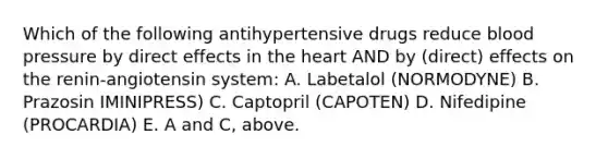 Which of the following antihypertensive drugs reduce blood pressure by direct effects in the heart AND by (direct) effects on the renin-angiotensin system: A. Labetalol (NORMODYNE) B. Prazosin IMINIPRESS) C. Captopril (CAPOTEN) D. Nifedipine (PROCARDIA) E. A and C, above.