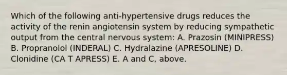 Which of the following anti-hypertensive drugs reduces the activity of the renin angiotensin system by reducing sympathetic output from the central nervous system: A. Prazosin (MINIPRESS) B. Propranolol (INDERAL) C. Hydralazine (APRESOLINE) D. Clonidine (CA T APRESS) E. A and C, above.