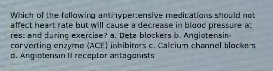 Which of the following antihypertensive medications should not affect heart rate but will cause a decrease in blood pressure at rest and during exercise? a. Beta blockers b. Angiotensin-converting enzyme (ACE) inhibitors c. Calcium channel blockers d. Angiotensin II receptor antagonists