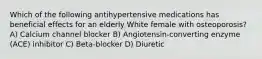 Which of the following antihypertensive medications has beneficial effects for an elderly White female with osteoporosis? A) Calcium channel blocker B) Angiotensin-converting enzyme (ACE) inhibitor C) Beta-blocker D) Diuretic