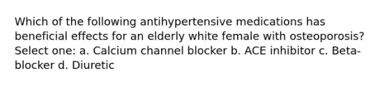 Which of the following antihypertensive medications has beneficial effects for an elderly white female with osteoporosis? Select one: a. Calcium channel blocker b. ACE inhibitor c. Beta-blocker d. Diuretic