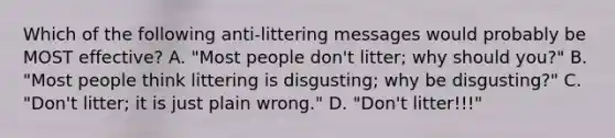 Which of the following anti-littering messages would probably be MOST effective? A. "Most people don't litter; why should you?" B. "Most people think littering is disgusting; why be disgusting?" C. "Don't litter; it is just plain wrong." D. "Don't litter!!!"