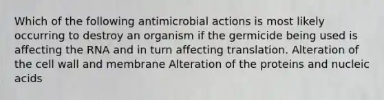 Which of the following antimicrobial actions is most likely occurring to destroy an organism if the germicide being used is affecting the RNA and in turn affecting translation. Alteration of the cell wall and membrane Alteration of the proteins and nucleic acids