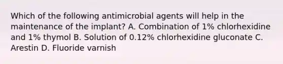 Which of the following antimicrobial agents will help in the maintenance of the implant? A. Combination of 1% chlorhexidine and 1% thymol B. Solution of 0.12% chlorhexidine gluconate C. Arestin D. Fluoride varnish