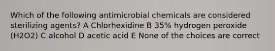 Which of the following antimicrobial chemicals are considered sterilizing agents? A Chlorhexidine B 35% hydrogen peroxide (H2O2) C alcohol D acetic acid E None of the choices are correct