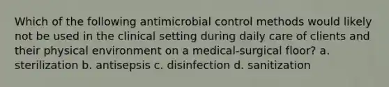 Which of the following antimicrobial control methods would likely not be used in the clinical setting during daily care of clients and their physical environment on a medical-surgical floor? a. sterilization b. antisepsis c. disinfection d. sanitization