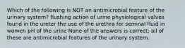 Which of the following is NOT an antimicrobial feature of the urinary system? flushing action of urine physiological valves found in the ureter the use of the urethra for seminal fluid in women pH of the urine None of the answers is correct; all of these are antimicrobial features of the urinary system.