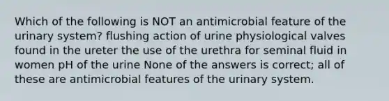 Which of the following is NOT an antimicrobial feature of the urinary system? flushing action of urine physiological valves found in the ureter the use of the urethra for seminal fluid in women pH of the urine None of the answers is correct; all of these are antimicrobial features of the urinary system.