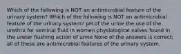 Which of the following is NOT an antimicrobial feature of the urinary system? Which of the following is NOT an antimicrobial feature of the urinary system? pH of the urine the use of the urethra for seminal fluid in women physiological valves found in the ureter flushing action of urine None of the answers is correct; all of these are antimicrobial features of the urinary system.