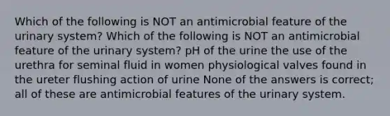 Which of the following is NOT an antimicrobial feature of the urinary system? Which of the following is NOT an antimicrobial feature of the urinary system? pH of the urine the use of the urethra for seminal fluid in women physiological valves found in the ureter flushing action of urine None of the answers is correct; all of these are antimicrobial features of the urinary system.