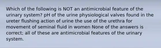 Which of the following is NOT an antimicrobial feature of the urinary system? pH of the urine physiological valves found in the ureter flushing action of urine the use of the urethra for movement of seminal fluid in women None of the answers is correct; all of these are antimicrobial features of the urinary system.