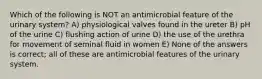 Which of the following is NOT an antimicrobial feature of the urinary system? A) physiological valves found in the ureter B) pH of the urine C) flushing action of urine D) the use of the urethra for movement of seminal fluid in women E) None of the answers is correct; all of these are antimicrobial features of the urinary system.