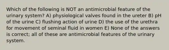 Which of the following is NOT an antimicrobial feature of the urinary system? A) physiological valves found in the ureter B) pH of the urine C) flushing action of urine D) the use of the urethra for movement of seminal fluid in women E) None of the answers is correct; all of these are antimicrobial features of the urinary system.