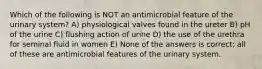 Which of the following is NOT an antimicrobial feature of the urinary system? A) physiological valves found in the ureter B) pH of the urine C) flushing action of urine D) the use of the urethra for seminal fluid in women E) None of the answers is correct; all of these are antimicrobial features of the urinary system.