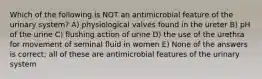 Which of the following is NOT an antimicrobial feature of the urinary system? A) physiological valves found in the ureter B) pH of the urine C) flushing action of urine D) the use of the urethra for movement of seminal fluid in women E) None of the answers is correct; all of these are antimicrobial features of the urinary system