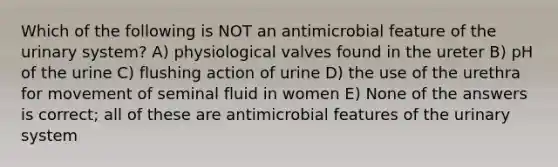 Which of the following is NOT an antimicrobial feature of the urinary system? A) physiological valves found in the ureter B) pH of the urine C) flushing action of urine D) the use of the urethra for movement of seminal fluid in women E) None of the answers is correct; all of these are antimicrobial features of the urinary system