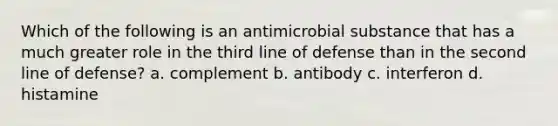 Which of the following is an antimicrobial substance that has a much greater role in the third line of defense than in the second line of defense? a. complement b. antibody c. interferon d. histamine