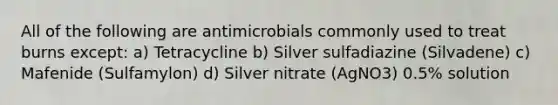 All of the following are antimicrobials commonly used to treat burns except: a) Tetracycline b) Silver sulfadiazine (Silvadene) c) Mafenide (Sulfamylon) d) Silver nitrate (AgNO3) 0.5% solution