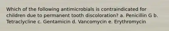 Which of the following antimicrobials is contraindicated for children due to permanent tooth discoloration? a. Penicillin G b. Tetraclycline c. Gentamicin d. Vancomycin e. Erythromycin