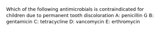 Which of the following antimicrobials is contraindicated for children due to permanent tooth discoloration A: penicillin G B: gentamicin C: tetracycline D: vancomycin E: erthromycin