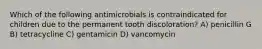 Which of the following antimicrobials is contraindicated for children due to the permanent tooth discoloration? A) penicillin G B) tetracycline C) gentamicin D) vancomycin