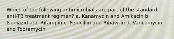 Which of the following antimicrobials are part of the standard anti-TB treatment regimen? a. Kanamycin and Amikacin b. Isoniazid and Rifampin c. Penicillin and Ribavirin d. Vancomycin and Tobramycin