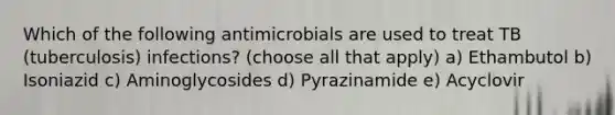 Which of the following antimicrobials are used to treat TB (tuberculosis) infections? (choose all that apply) a) Ethambutol b) Isoniazid c) Aminoglycosides d) Pyrazinamide e) Acyclovir