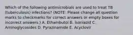 Which of the following antimicrobials are used to treat TB (tuberculosis) infections? (NOTE: Please change all question marks to checkmarks for correct answers or empty boxes for incorrect answers.) A. Ethambutol B. Isoniazid C. Aminoglycosides D. Pyrazinamide E. Acyclovir