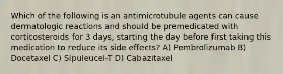 Which of the following is an antimicrotubule agents can cause dermatologic reactions and should be premedicated with corticosteroids for 3 days, starting the day before first taking this medication to reduce its side effects? A) Pembrolizumab B) Docetaxel C) Sipuleucel-T D) Cabazitaxel