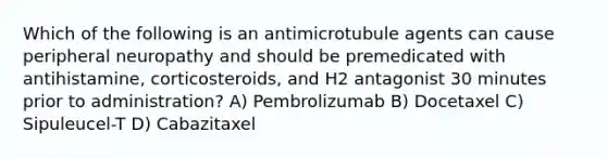 Which of the following is an antimicrotubule agents can cause peripheral neuropathy and should be premedicated with antihistamine, corticosteroids, and H2 antagonist 30 minutes prior to administration? A) Pembrolizumab B) Docetaxel C) Sipuleucel-T D) Cabazitaxel