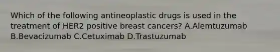 Which of the following antineoplastic drugs is used in the treatment of HER2 positive breast cancers? A.Alemtuzumab B.Bevacizumab C.Cetuximab D.Trastuzumab